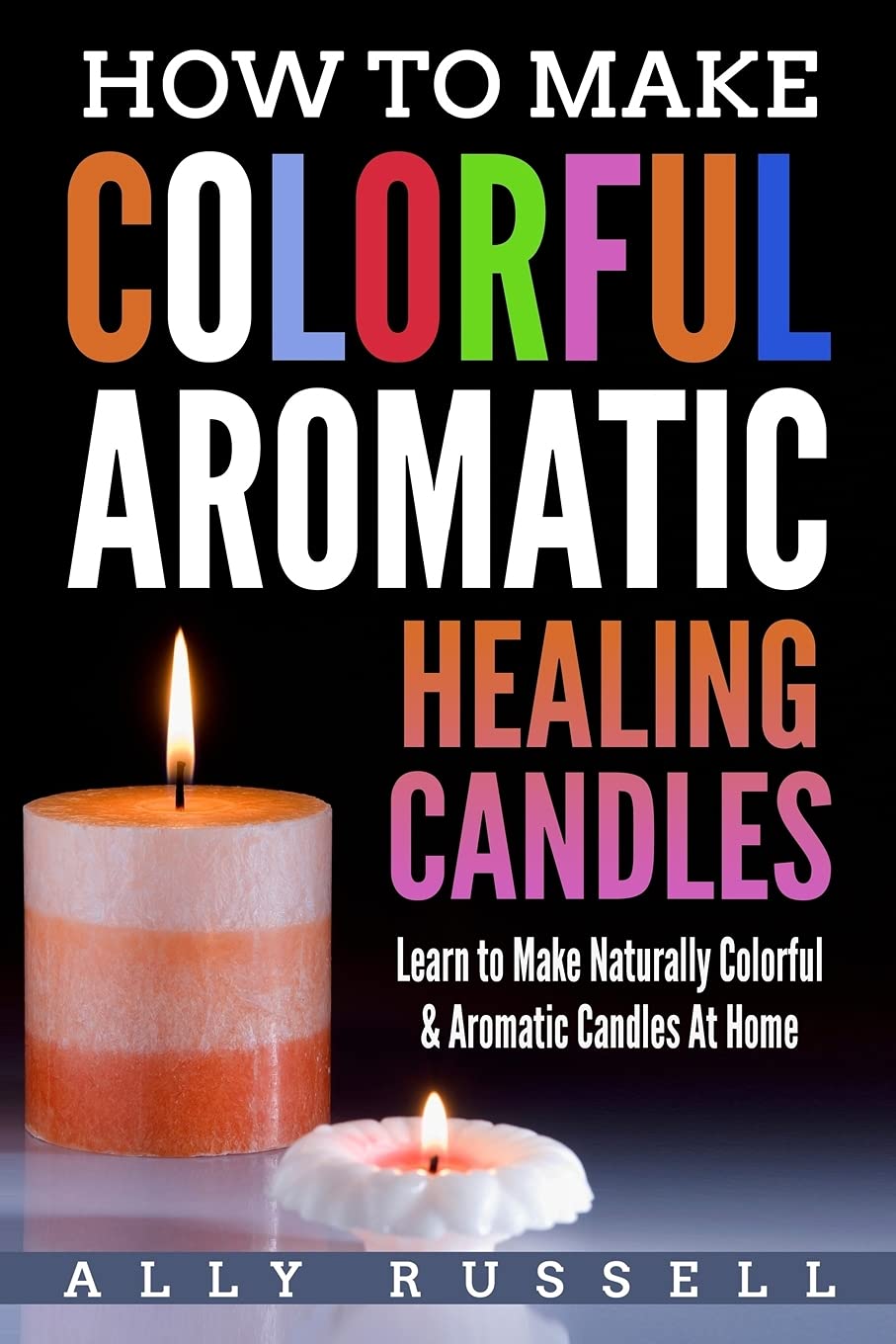 How to Make Colorful Aromatic Healing Candles: Learn to Make Naturally Colorful & Aromatic Candles At Home CREATESPACE