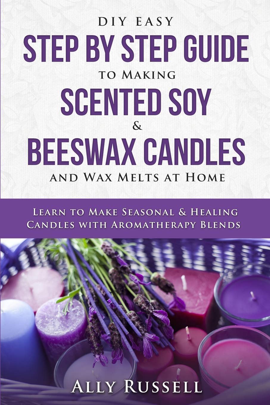 DIY Easy Step By Step Guide to Making Scented Soy & Beeswax Candles and Wax Melts at Home: Learn to Make Seasonal & Healing Candles with Aromatherapy Blends Independently Published