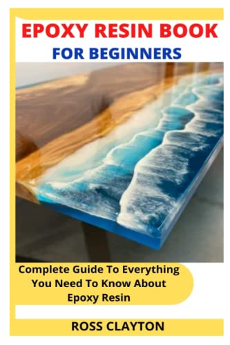 EPOXY RESIN BOOK FOR BEGINNERS: Complete Guide To Everything You Need To Know About Epoxy Resin
