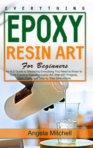 Everything Epoxy Resin Arts: For Beginners: An A-Z Guide to Mastering Everything You Need to Know to Start Creating Beautiful Epoxy Art: With DIY