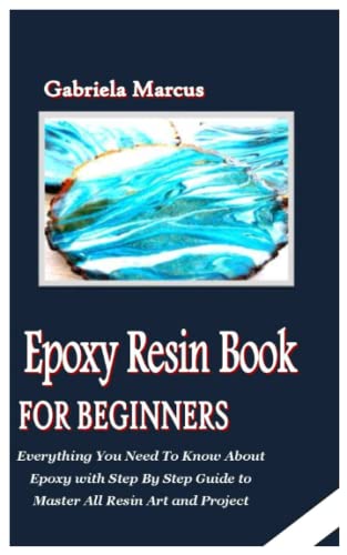 EPOXY RESIN BOOK FOR BEGINNERS: Everything You Need To Know About Epoxy with Step By Step Guide to Master All Resin Art and Project